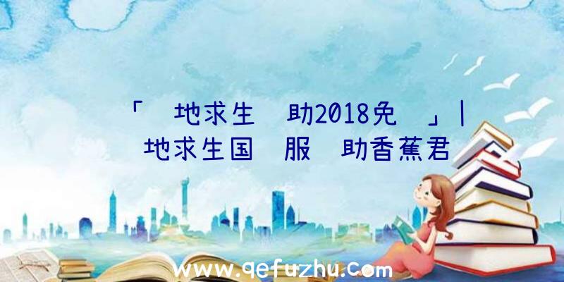 「绝地求生辅助2018免费」|绝地求生国际服辅助香蕉君